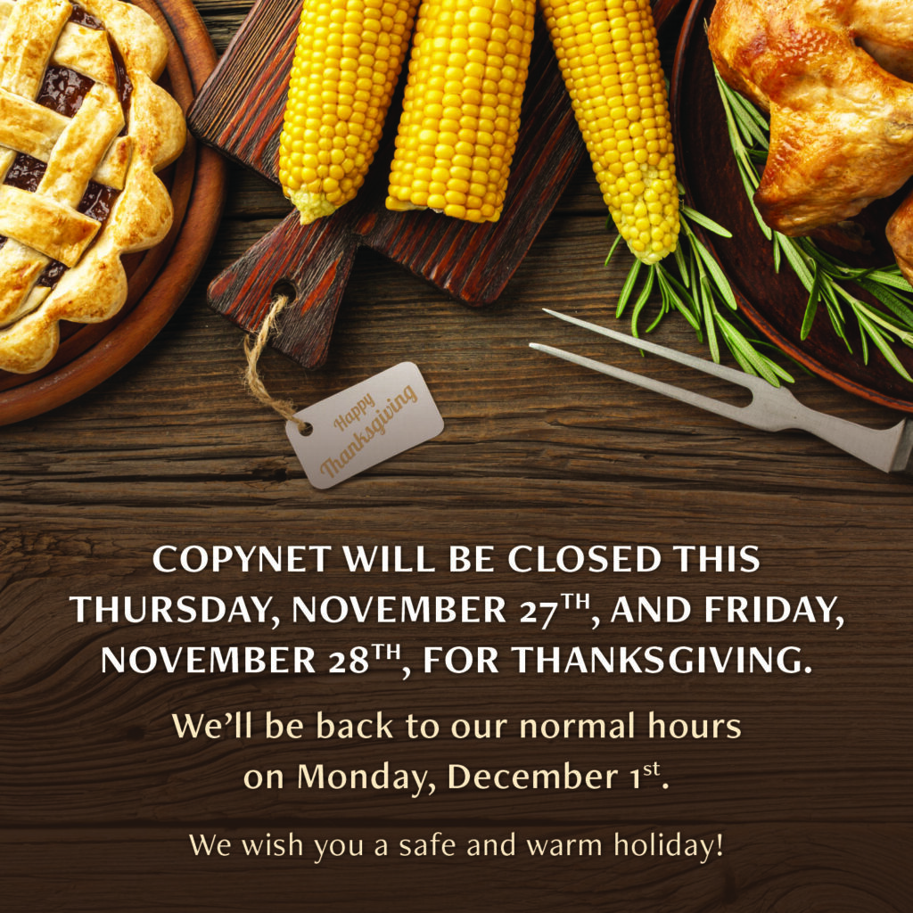 Copynet's 2025 Thanksgiving hours. We are closed on Thursday, 11/27, and Friday, 11/28 for the holiday. We are back open on Monday, 12/1.