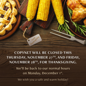 Copynet's 2025 Thanksgiving hours. We are closed on Thursday, 11/27, and Friday, 11/28 for the holiday. We are back open on Monday, 12/1.